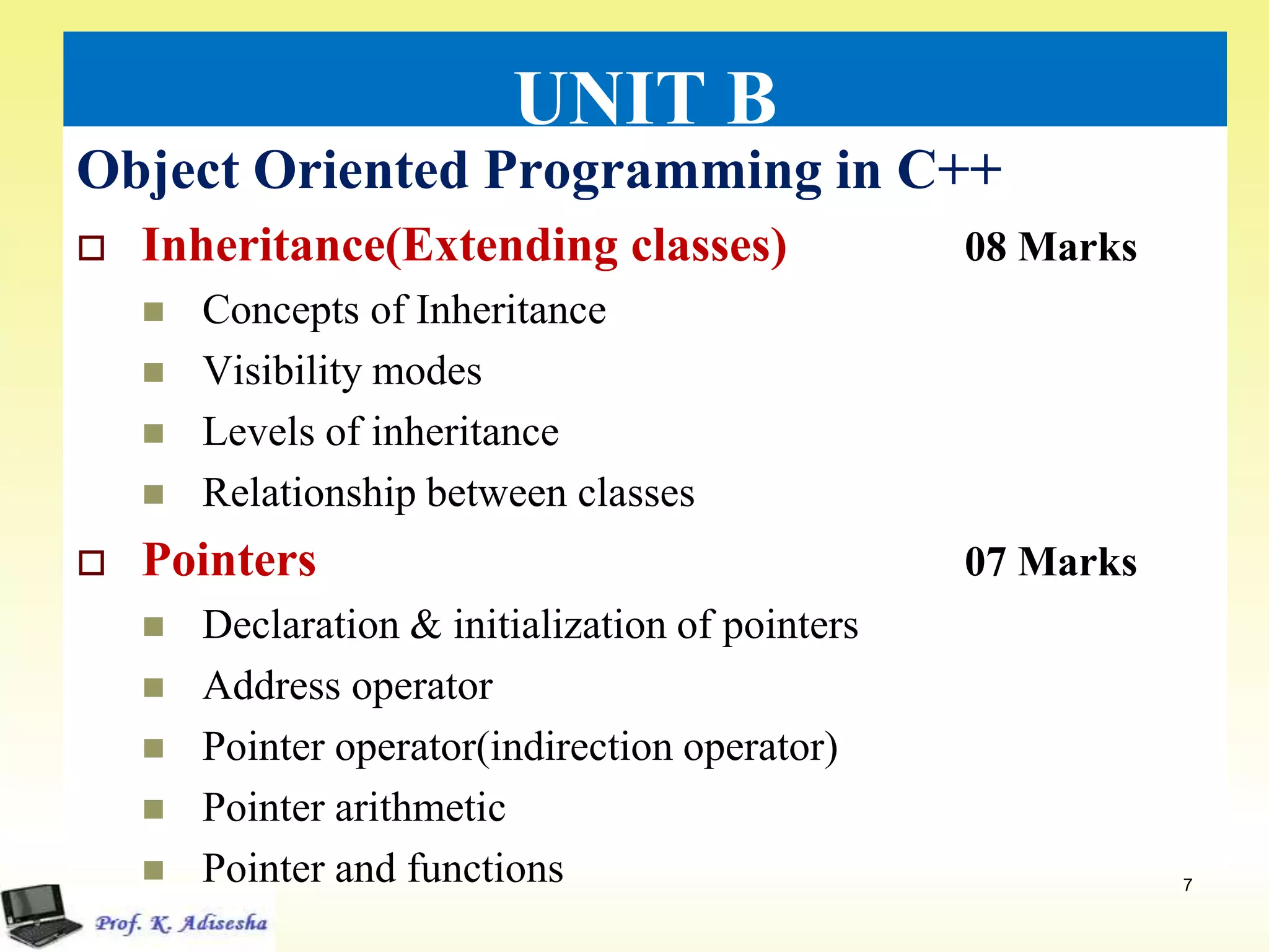 UNIT B
Object Oriented Programming in C++
 Inheritance(Extending classes) 08 Marks
 Concepts of Inheritance
 Visibility modes
 Levels of inheritance
 Relationship between classes
 Pointers 07 Marks
 Declaration & initialization of pointers
 Address operator
 Pointer operator(indirection operator)
 Pointer arithmetic
 Pointer and functions 7
 