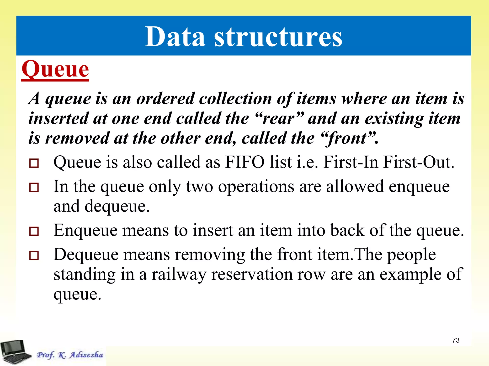 Queue
73
Data structures
A queue is an ordered collection of items where an item is
inserted at one end called the “rear” and an existing item
is removed at the other end, called the “front”.
 Queue is also called as FIFO list i.e. First-In First-Out.
 In the queue only two operations are allowed enqueue
and dequeue.
 Enqueue means to insert an item into back of the queue.
 Dequeue means removing the front item.The people
standing in a railway reservation row are an example of
queue.
 