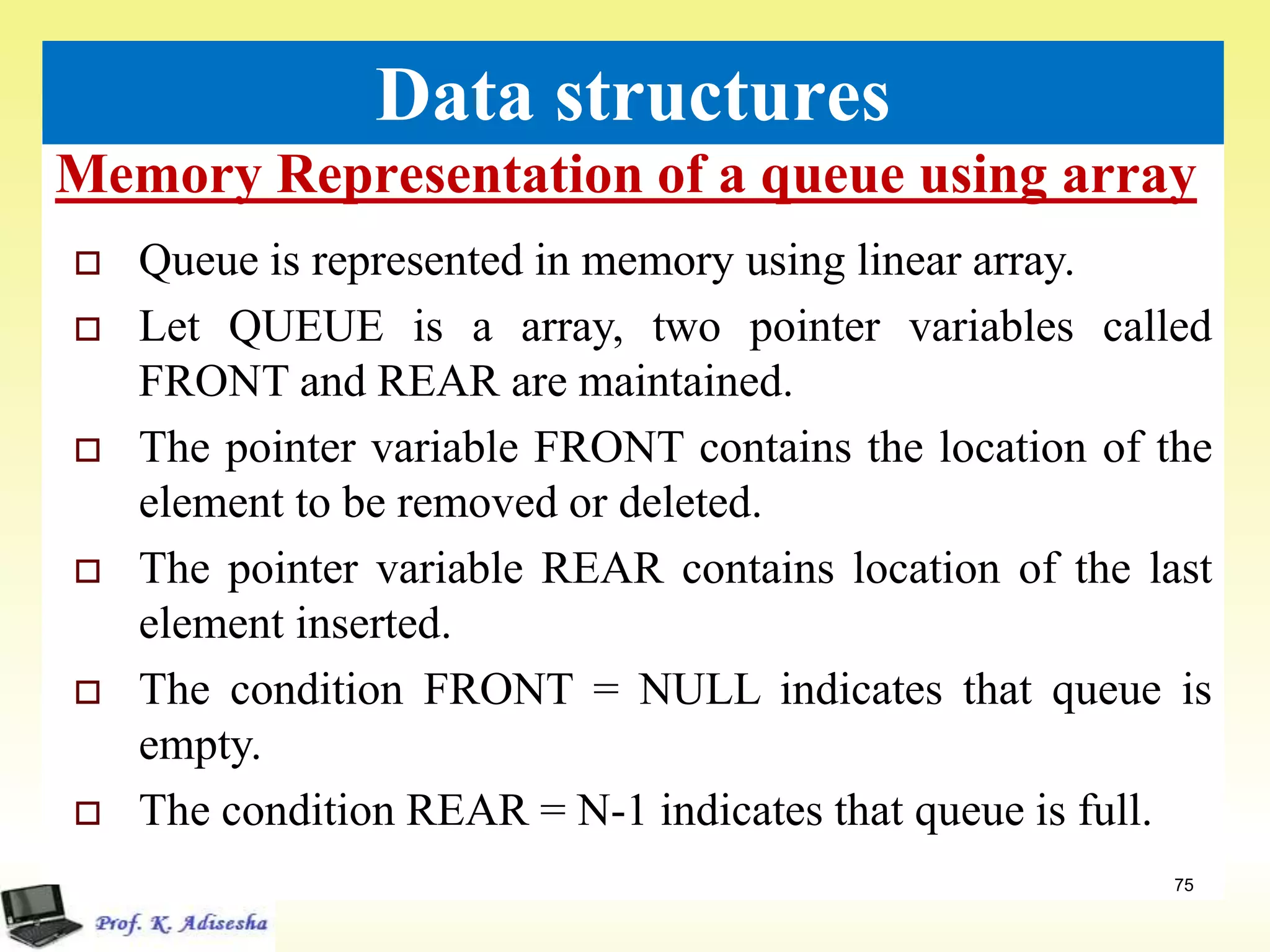 Memory Representation of a queue using array
75
Data structures
 Queue is represented in memory using linear array.
 Let QUEUE is a array, two pointer variables called
FRONT and REAR are maintained.
 The pointer variable FRONT contains the location of the
element to be removed or deleted.
 The pointer variable REAR contains location of the last
element inserted.
 The condition FRONT = NULL indicates that queue is
empty.
 The condition REAR = N-1 indicates that queue is full.
 