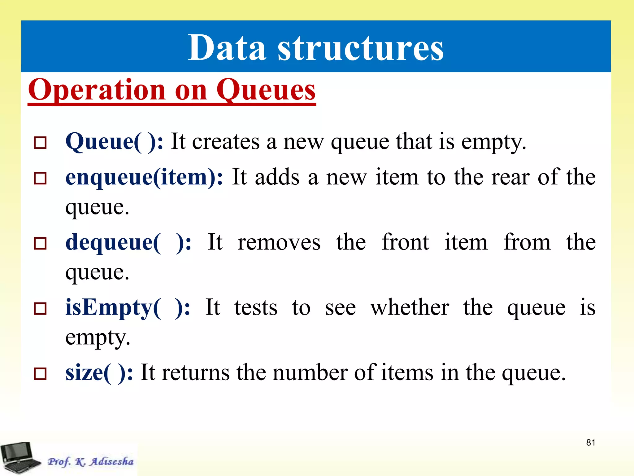 Operation on Queues
81
Data structures
 Queue( ): It creates a new queue that is empty.
 enqueue(item): It adds a new item to the rear of the
queue.
 dequeue( ): It removes the front item from the
queue.
 isEmpty( ): It tests to see whether the queue is
empty.
 size( ): It returns the number of items in the queue.
 