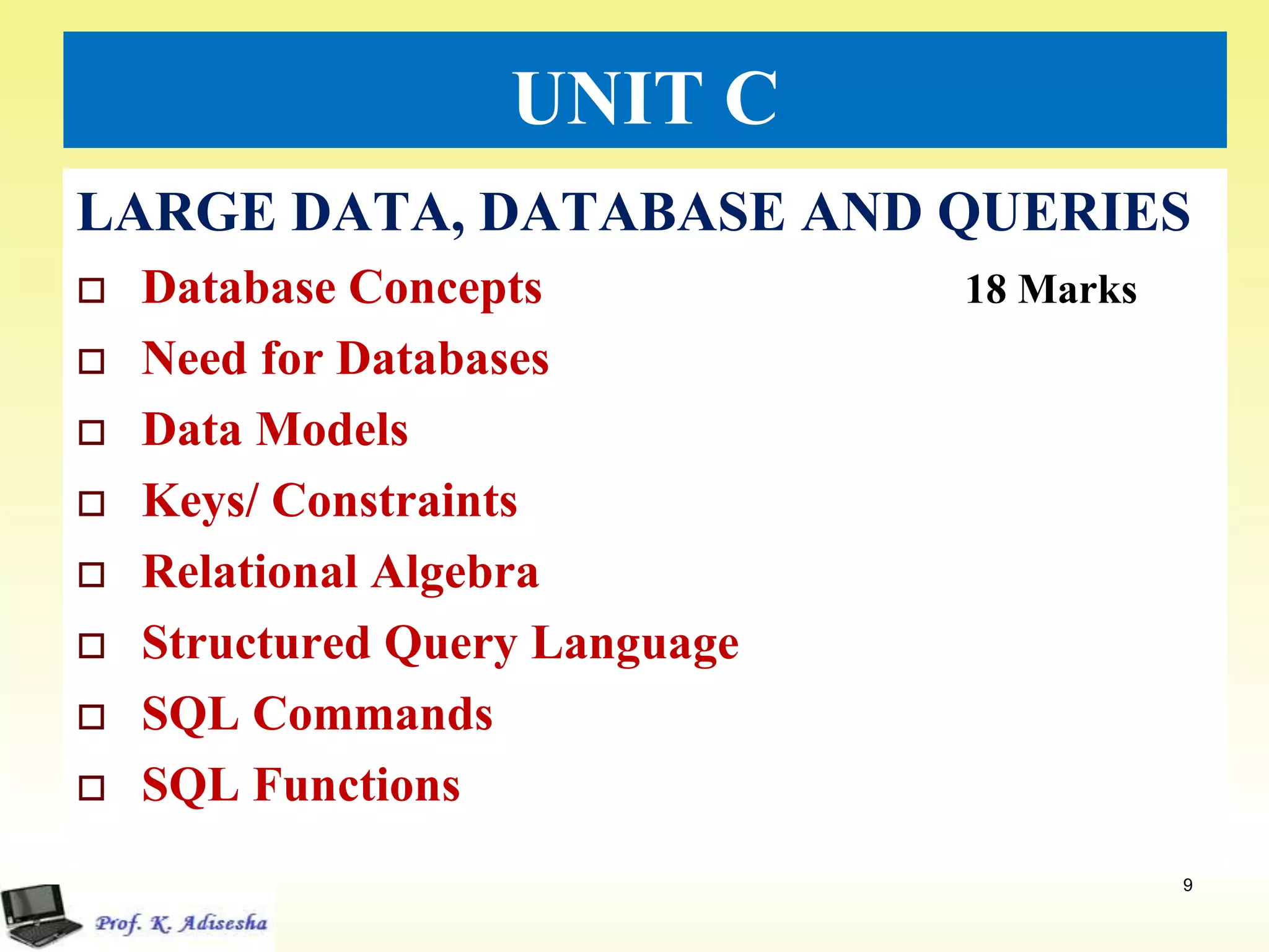 UNIT C
LARGE DATA, DATABASE AND QUERIES
 Database Concepts 18 Marks
 Need for Databases
 Data Models
 Keys/ Constraints
 Relational Algebra
 Structured Query Language
 SQL Commands
 SQL Functions
9
 