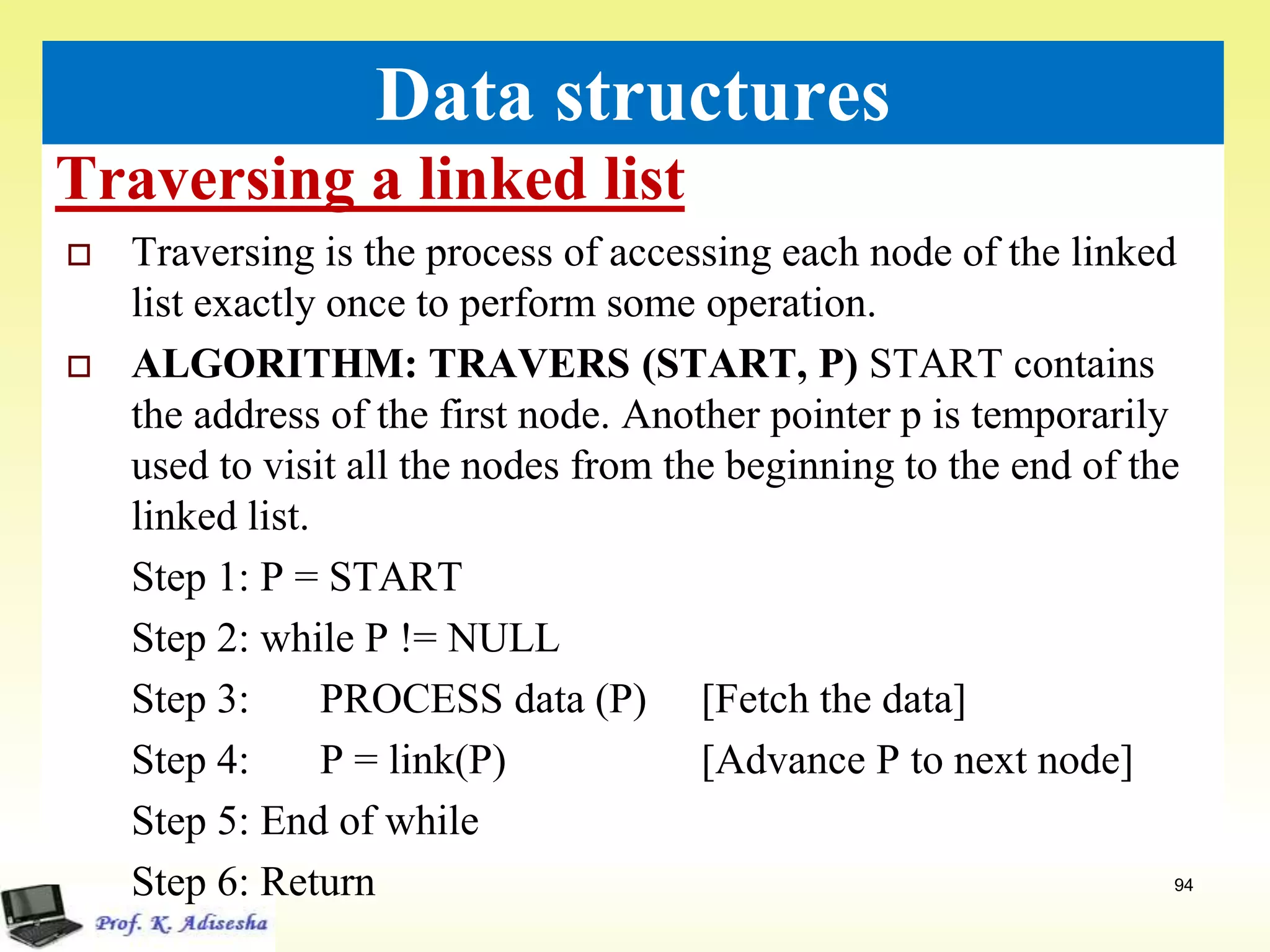 Traversing a linked list
94
Data structures
 Traversing is the process of accessing each node of the linked
list exactly once to perform some operation.
 ALGORITHM: TRAVERS (START, P) START contains
the address of the first node. Another pointer p is temporarily
used to visit all the nodes from the beginning to the end of the
linked list.
Step 1: P = START
Step 2: while P != NULL
Step 3: PROCESS data (P) [Fetch the data]
Step 4: P = link(P) [Advance P to next node]
Step 5: End of while
Step 6: Return
 