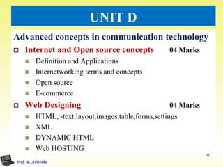 UNIT D
Advanced concepts in communication technology
 Internet and Open source concepts 04 Marks
 Definition and Applications
 Internetworking terms and concepts
 Open source
 E-commerce
 Web Designing 04 Marks
 HTML, -text,layout,images,table,forms,settings
 XML
 DYNAMIC HTML
 Web HOSTING
11
 