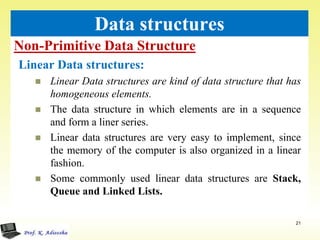 Non-Primitive Data Structure
21
Data structures
Linear Data structures:
 Linear Data structures are kind of data structure that has
homogeneous elements.
 The data structure in which elements are in a sequence
and form a liner series.
 Linear data structures are very easy to implement, since
the memory of the computer is also organized in a linear
fashion.
 Some commonly used linear data structures are Stack,
Queue and Linked Lists.
 