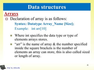 Arrays
26
Data structures
 Declaration of array is as follows:
Syntax: Datatype Array_Name [Size];
Example: int arr[10]
 Where int specifies the data type or type of
elements arrays stores.
 “arr” is the name of array & the number specified
inside the square brackets is the number of
elements an array can store, this is also called sized
or length of array.
 