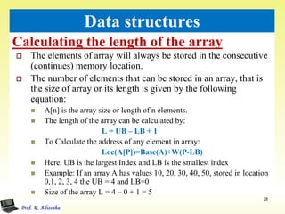 Calculating the length of the array
28
Data structures
 The elements of array will always be stored in the consecutive
(continues) memory location.
 The number of elements that can be stored in an array, that is
the size of array or its length is given by the following
equation:
 A[n] is the array size or length of n elements.
 The length of the array can be calculated by:
L = UB – LB + 1
 To Calculate the address of any element in array:
Loc(A[P])=Base(A)+W(P-LB)
 Here, UB is the largest Index and LB is the smallest index
 Example: If an array A has values 10, 20, 30, 40, 50, stored in location
0,1, 2, 3, 4 the UB = 4 and LB=0
 Size of the array L = 4 – 0 + 1 = 5
 