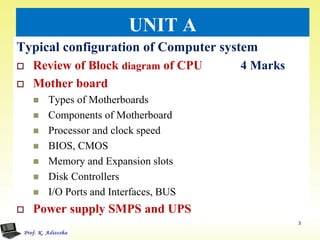 UNIT A
Typical configuration of Computer system
 Review of Block diagram of CPU 4 Marks
 Mother board
 Types of Motherboards
 Components of Motherboard
 Processor and clock speed
 BIOS, CMOS
 Memory and Expansion slots
 Disk Controllers
 I/O Ports and Interfaces, BUS
 Power supply SMPS and UPS
3
 