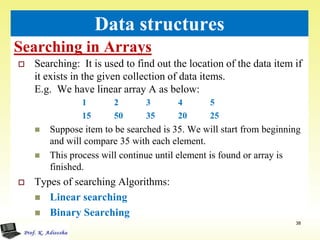 Searching in Arrays
38
Data structures
 Searching: It is used to find out the location of the data item if
it exists in the given collection of data items.
E.g. We have linear array A as below:
1 2 3 4 5
15 50 35 20 25
 Suppose item to be searched is 35. We will start from beginning
and will compare 35 with each element.
 This process will continue until element is found or array is
finished.
 Types of searching Algorithms:
 Linear searching
 Binary Searching
 