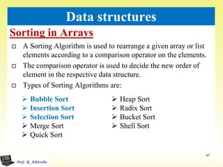 Sorting in Arrays
47
Data structures
 A Sorting Algorithm is used to rearrange a given array or list
elements according to a comparison operator on the elements.
 The comparison operator is used to decide the new order of
element in the respective data structure.
 Types of Sorting Algorithms are:
 Bubble Sort
 Insertion Sort
 Selection Sort
 Merge Sort
 Quick Sort
 Heap Sort
 Radix Sort
 Bucket Sort
 Shell Sort
 