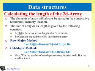 Calculating the length of the 2d-Array
58
Data structures
 The elements of array will always be stored in the consecutive
(continues) memory location.
 The size of array or its length is given by the following
equation:
 A[i][j] is the array size or length of m*n elements.
 To Calculate the address of i*j th element in array:
 Row-Major Method:
Loc(A[i][j])=Base(A)+W[n(i-LB)+(j-LB)]
 Col-Major Method:
Loc(A[i][j])=Base(A)+W[(i-LB)+m(j-LB)]
 Here, W is the number of words per memory location and LB is the
smallest index
 