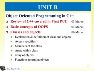 UNIT B
Object Oriented Programming in C++
 Review of C++ covered in First PUC 03 Marks
 Basic concepts of OOPS 04 Marks
 Classes and objects 06 Marks
 Declaration & definition of class and objects
 Access specifies
 Members of the class
 Array within class
 array of objects
 Functions returning objects
6
 