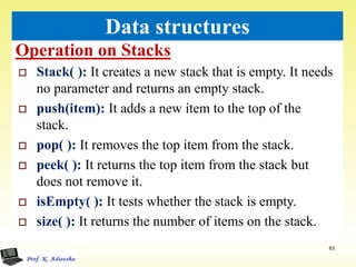 Operation on Stacks
63
Data structures
 Stack( ): It creates a new stack that is empty. It needs
no parameter and returns an empty stack.
 push(item): It adds a new item to the top of the
stack.
 pop( ): It removes the top item from the stack.
 peek( ): It returns the top item from the stack but
does not remove it.
 isEmpty( ): It tests whether the stack is empty.
 size( ): It returns the number of items on the stack.
 