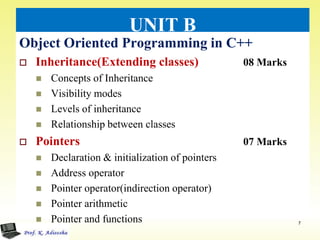 UNIT B
Object Oriented Programming in C++
 Inheritance(Extending classes) 08 Marks
 Concepts of Inheritance
 Visibility modes
 Levels of inheritance
 Relationship between classes
 Pointers 07 Marks
 Declaration & initialization of pointers
 Address operator
 Pointer operator(indirection operator)
 Pointer arithmetic
 Pointer and functions 7
 