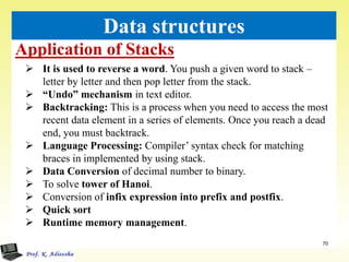 Application of Stacks
70
Data structures
 It is used to reverse a word. You push a given word to stack –
letter by letter and then pop letter from the stack.
 “Undo” mechanism in text editor.
 Backtracking: This is a process when you need to access the most
recent data element in a series of elements. Once you reach a dead
end, you must backtrack.
 Language Processing: Compiler’ syntax check for matching
braces in implemented by using stack.
 Data Conversion of decimal number to binary.
 To solve tower of Hanoi.
 Conversion of infix expression into prefix and postfix.
 Quick sort
 Runtime memory management.
 