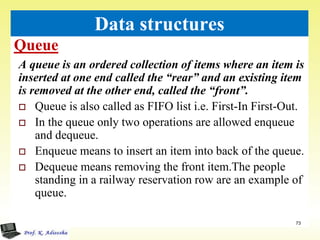 Queue
73
Data structures
A queue is an ordered collection of items where an item is
inserted at one end called the “rear” and an existing item
is removed at the other end, called the “front”.
 Queue is also called as FIFO list i.e. First-In First-Out.
 In the queue only two operations are allowed enqueue
and dequeue.
 Enqueue means to insert an item into back of the queue.
 Dequeue means removing the front item.The people
standing in a railway reservation row are an example of
queue.
 