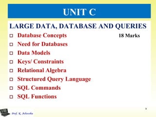 UNIT C
LARGE DATA, DATABASE AND QUERIES
 Database Concepts 18 Marks
 Need for Databases
 Data Models
 Keys/ Constraints
 Relational Algebra
 Structured Query Language
 SQL Commands
 SQL Functions
9
 