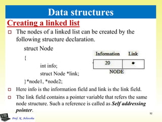Creating a linked list
92
Data structures
 The nodes of a linked list can be created by the
following structure declaration.
struct Node
{
int info;
struct Node *link;
}*node1, *node2;
 Here info is the information field and link is the link field.
 The link field contains a pointer variable that refers the same
node structure. Such a reference is called as Self addressing
pointer.
 