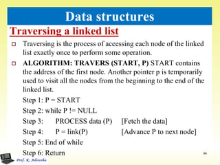 Traversing a linked list
94
Data structures
 Traversing is the process of accessing each node of the linked
list exactly once to perform some operation.
 ALGORITHM: TRAVERS (START, P) START contains
the address of the first node. Another pointer p is temporarily
used to visit all the nodes from the beginning to the end of the
linked list.
Step 1: P = START
Step 2: while P != NULL
Step 3: PROCESS data (P) [Fetch the data]
Step 4: P = link(P) [Advance P to next node]
Step 5: End of while
Step 6: Return
 