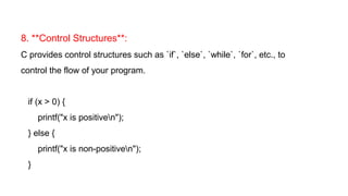 8. **Control Structures**:
C provides control structures such as `if`, `else`, `while`, `for`, etc., to
control the flow of your program.
if (x > 0) {
printf("x is positiven");
} else {
printf("x is non-positiven");
}
 
