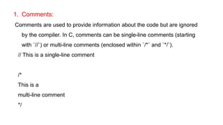 1. Comments:
Comments are used to provide information about the code but are ignored
by the compiler. In C, comments can be single-line comments (starting
with `//`) or multi-line comments (enclosed within `/*` and `*/`).
// This is a single-line comment
/*
This is a
multi-line comment
*/
 