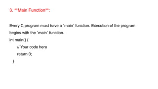 3. **Main Function**:
Every C program must have a `main` function. Execution of the program
begins with the `main` function.
int main() {
// Your code here
return 0;
}
 