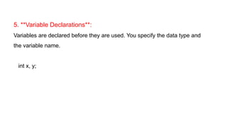 5. **Variable Declarations**:
Variables are declared before they are used. You specify the data type and
the variable name.
int x, y;
 