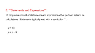6. **Statements and Expressions**:
C programs consist of statements and expressions that perform actions or
calculations. Statements typically end with a semicolon `;`.
x = 10;
y = x + 5;
 