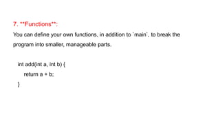 7. **Functions**:
You can define your own functions, in addition to `main`, to break the
program into smaller, manageable parts.
int add(int a, int b) {
return a + b;
}
 