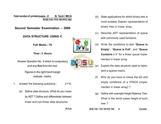 Totalnumberof printedpages– 8 B. Tech / MCA
BCSE3102/ PCS 1001/PCS1002
Second Semester Examination – 2008
DATA STRUCTURE USING C
Full Marks – 70
Time : 3 Hours
Answer Question No. 1 which is compulsory
and any five from the rest.
Figures in the right hand margin
indicate marks.
1. Answer the following questions : 2×10
(a) Define data structure. What do you mean
by ADT ? Define and differentiate between
linear and non-linear data structures.
(b) State applications for which binary tree is
most suitable. Explain representation of
binary tree in linear array.
(c) Describe ADT representation of queue
with commonly used functions.
(d) Write the conditions to test ‘‘Queue is
Empty’’, ‘‘Queue is Full’’, and ‘‘Queue
Contains ≥ 1’’ for a linear queue imple-
mented in linear array.
(e) Explain the data structure used to repre-
sent a sparse matrix.
(f) Why do you have to check the full and
empty conditions of a STACK (imple-
mented in linear array) ?
(g) Define with example Height Balance Tree.
What is the worst cases height of such
tree ?
P.T.O. BCSE 3102 / PCS 1001/PCS 1002 2 Contd.
 