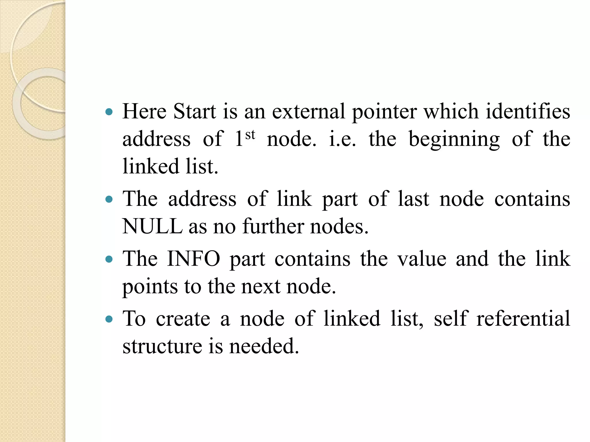  Here Start is an external pointer which identifies address of 1st node. i.e. the beginning of the linked list.  The address of link part of last node contains NULL as no further nodes.  The INFO part contains the value and the link points to the next node.  To create a node of linked list, self referential structure is needed. 