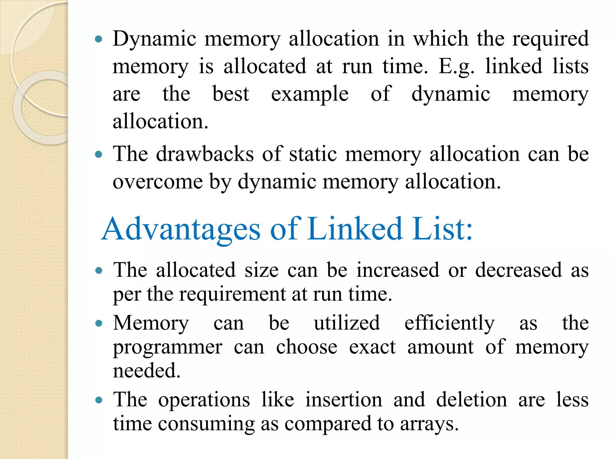 Advantages of Linked List:  Dynamic memory allocation in which the required memory is allocated at run time. E.g. linked lists are the best example of dynamic memory allocation.  The drawbacks of static memory allocation can be overcome by dynamic memory allocation.  The allocated size can be increased or decreased as per the requirement at run time.  Memory can be utilized efficiently as the programmer can choose exact amount of memory needed.  The operations like insertion and deletion are less time consuming as compared to arrays. 