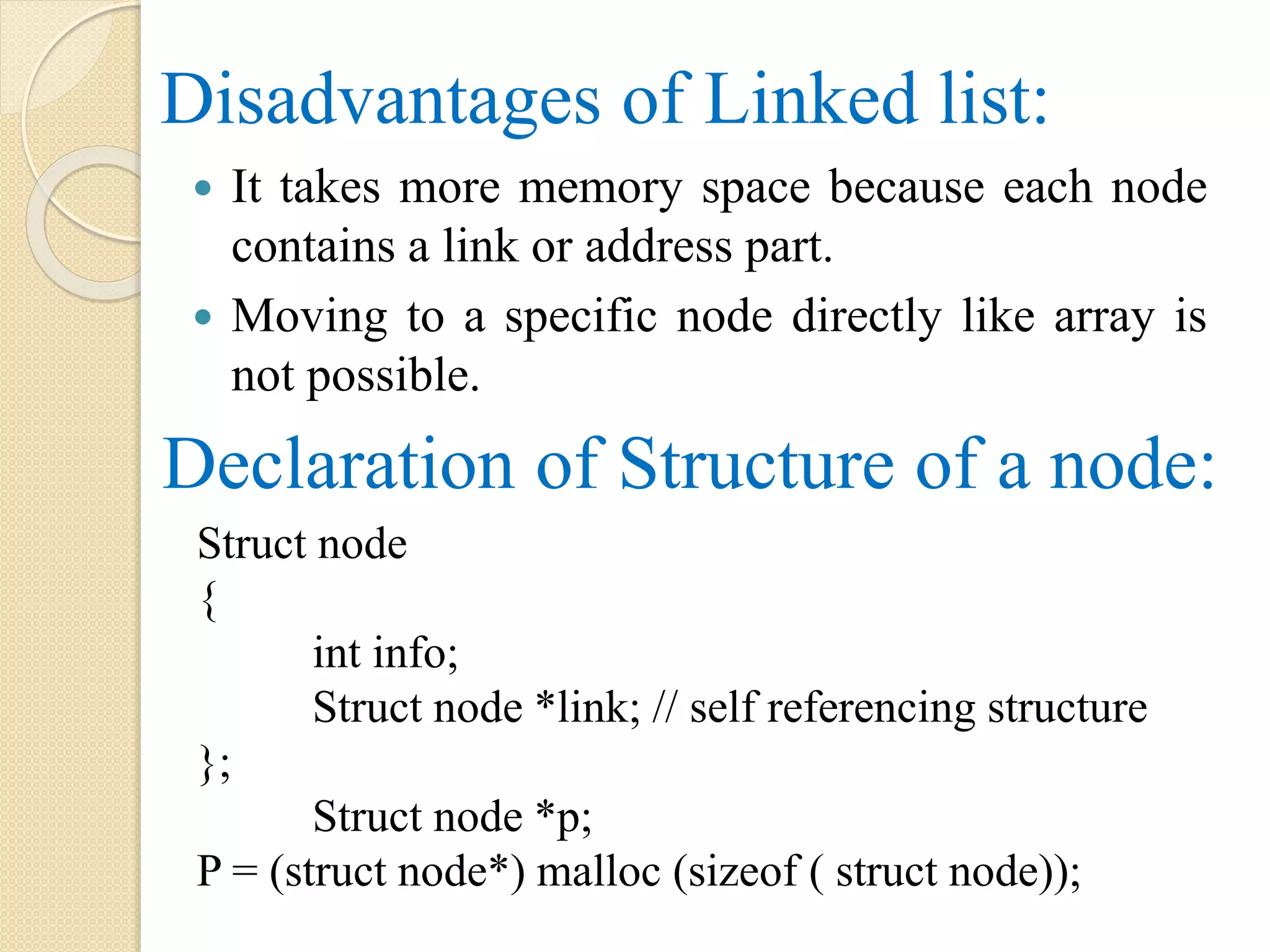 Disadvantages of Linked list:  It takes more memory space because each node contains a link or address part.  Moving to a specific node directly like array is not possible. Declaration of Structure of a node: Struct node { int info; Struct node *link; // self referencing structure }; Struct node *p; P = (struct node*) malloc (sizeof ( struct node)); 