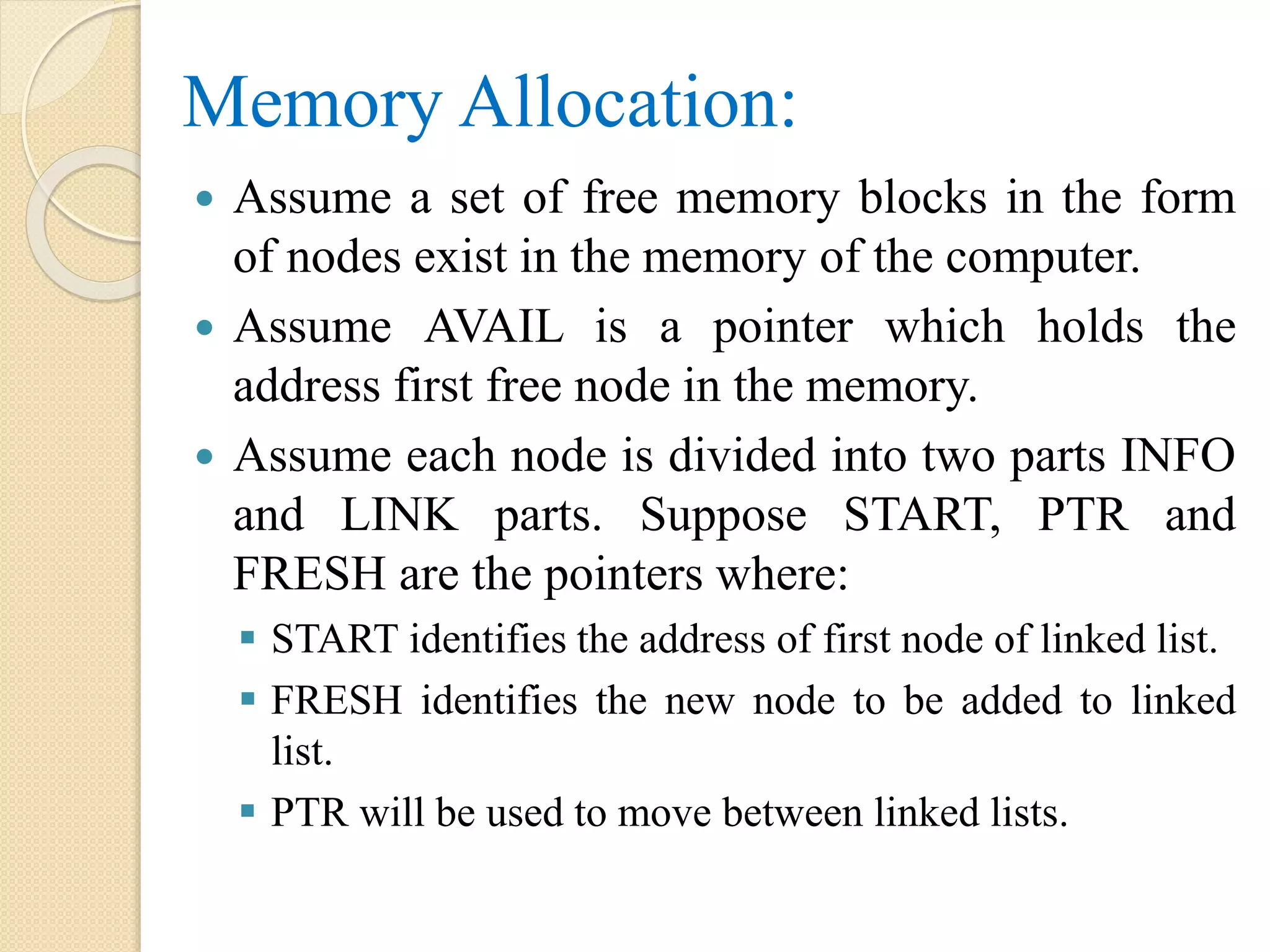 Memory Allocation:  Assume a set of free memory blocks in the form of nodes exist in the memory of the computer.  Assume AVAIL is a pointer which holds the address first free node in the memory.  Assume each node is divided into two parts INFO and LINK parts. Suppose START, PTR and FRESH are the pointers where:  START identifies the address of first node of linked list.  FRESH identifies the new node to be added to linked list.  PTR will be used to move between linked lists. 