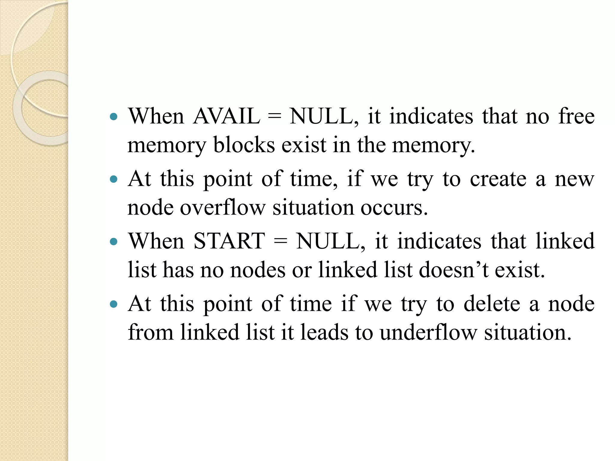  When AVAIL = NULL, it indicates that no free memory blocks exist in the memory.  At this point of time, if we try to create a new node overflow situation occurs.  When START = NULL, it indicates that linked list has no nodes or linked list doesn’t exist.  At this point of time if we try to delete a node from linked list it leads to underflow situation. 