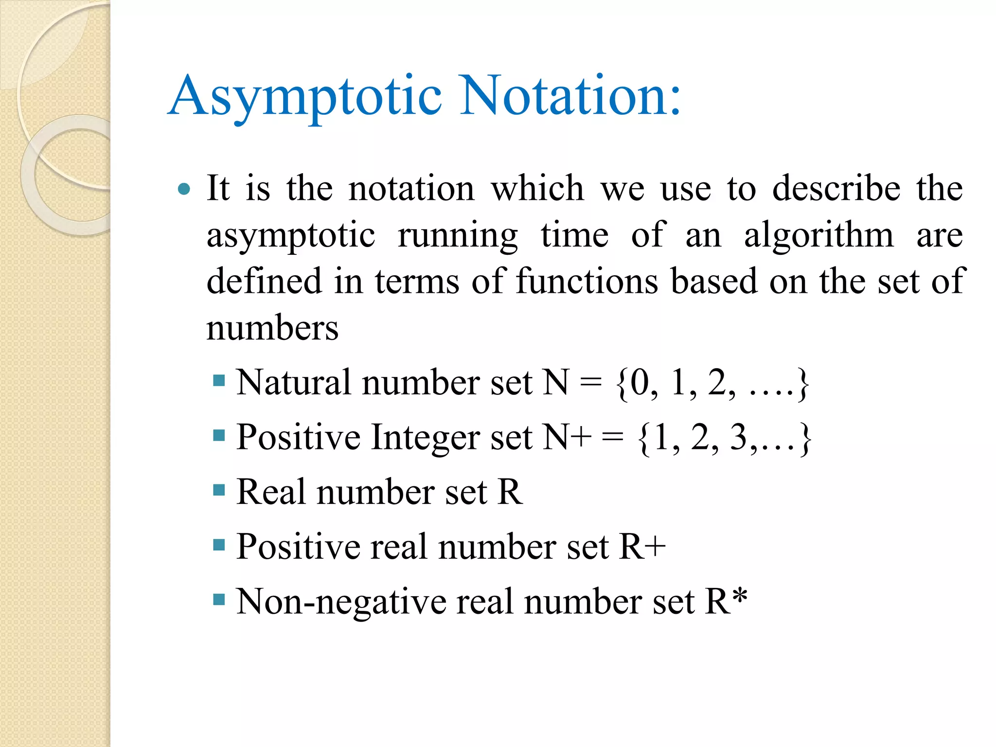 Asymptotic Notation:  It is the notation which we use to describe the asymptotic running time of an algorithm are defined in terms of functions based on the set of numbers  Natural number set N = {0, 1, 2, ….}  Positive Integer set N+ = {1, 2, 3,…}  Real number set R  Positive real number set R+  Non-negative real number set R* 