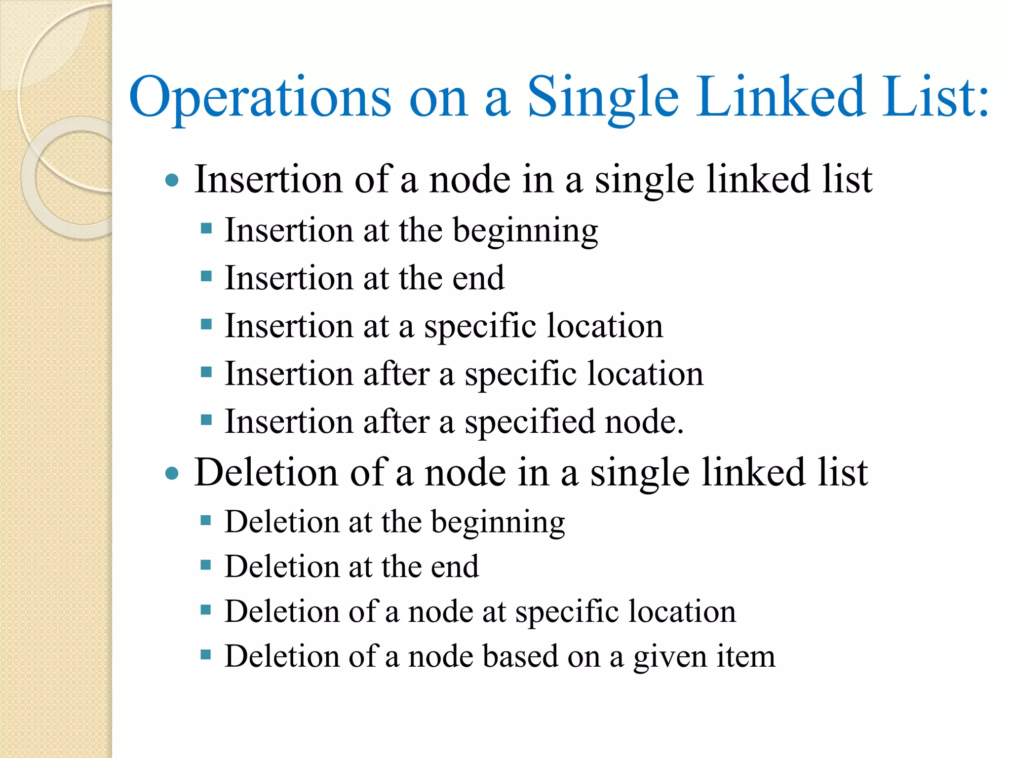 Operations on a Single Linked List:  Insertion of a node in a single linked list  Insertion at the beginning  Insertion at the end  Insertion at a specific location  Insertion after a specific location  Insertion after a specified node.  Deletion of a node in a single linked list  Deletion at the beginning  Deletion at the end  Deletion of a node at specific location  Deletion of a node based on a given item 