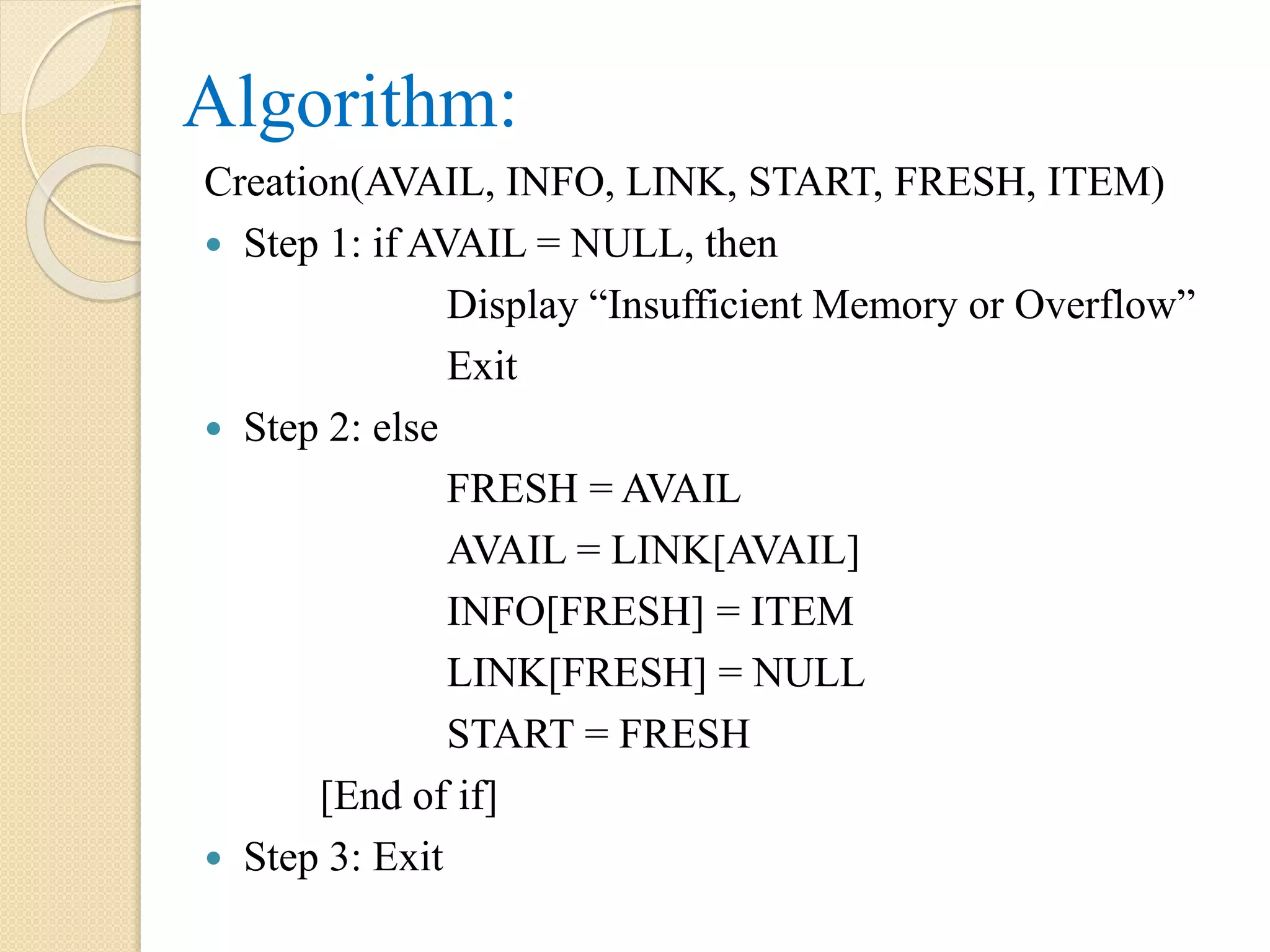 Algorithm: Creation(AVAIL, INFO, LINK, START, FRESH, ITEM)  Step 1: if AVAIL = NULL, then Display “Insufficient Memory or Overflow” Exit  Step 2: else FRESH = AVAIL AVAIL = LINK[AVAIL] INFO[FRESH] = ITEM LINK[FRESH] = NULL START = FRESH [End of if]  Step 3: Exit 