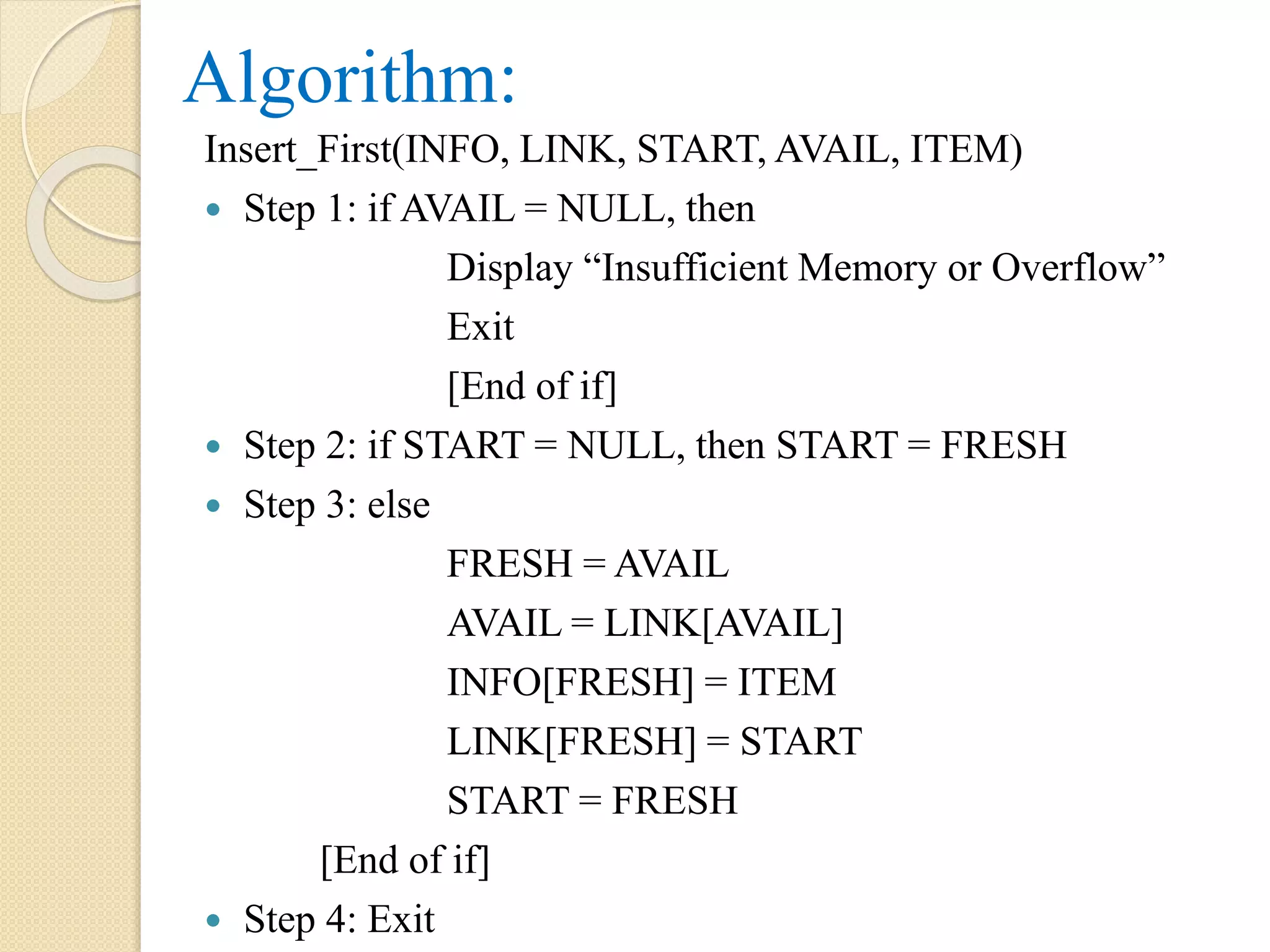 Algorithm: Insert_First(INFO, LINK, START, AVAIL, ITEM)  Step 1: if AVAIL = NULL, then Display “Insufficient Memory or Overflow” Exit [End of if]  Step 2: if START = NULL, then START = FRESH  Step 3: else FRESH = AVAIL AVAIL = LINK[AVAIL] INFO[FRESH] = ITEM LINK[FRESH] = START START = FRESH [End of if]  Step 4: Exit 