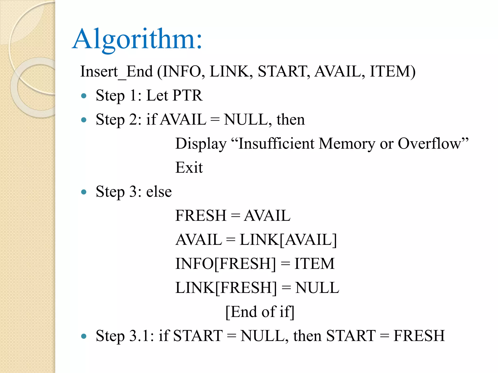 Algorithm: Insert_End (INFO, LINK, START, AVAIL, ITEM)  Step 1: Let PTR  Step 2: if AVAIL = NULL, then Display “Insufficient Memory or Overflow” Exit  Step 3: else FRESH = AVAIL AVAIL = LINK[AVAIL] INFO[FRESH] = ITEM LINK[FRESH] = NULL [End of if]  Step 3.1: if START = NULL, then START = FRESH 