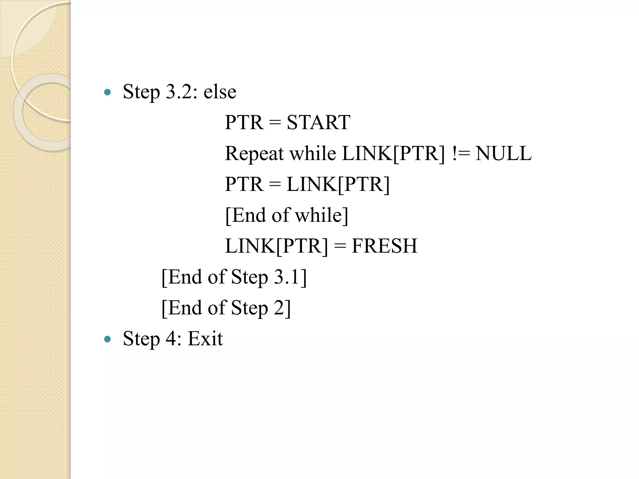  Step 3.2: else PTR = START Repeat while LINK[PTR] != NULL PTR = LINK[PTR] [End of while] LINK[PTR] = FRESH [End of Step 3.1] [End of Step 2]  Step 4: Exit 