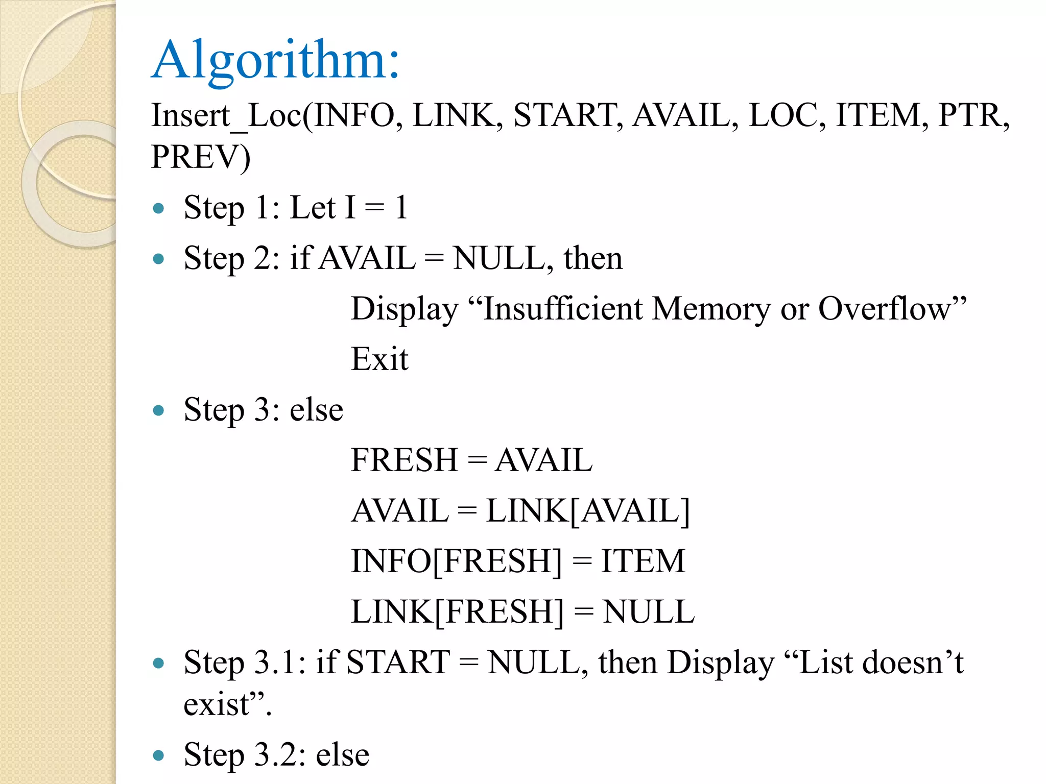 Algorithm: Insert_Loc(INFO, LINK, START, AVAIL, LOC, ITEM, PTR, PREV)  Step 1: Let I = 1  Step 2: if AVAIL = NULL, then Display “Insufficient Memory or Overflow” Exit  Step 3: else FRESH = AVAIL AVAIL = LINK[AVAIL] INFO[FRESH] = ITEM LINK[FRESH] = NULL  Step 3.1: if START = NULL, then Display “List doesn’t exist”.  Step 3.2: else 