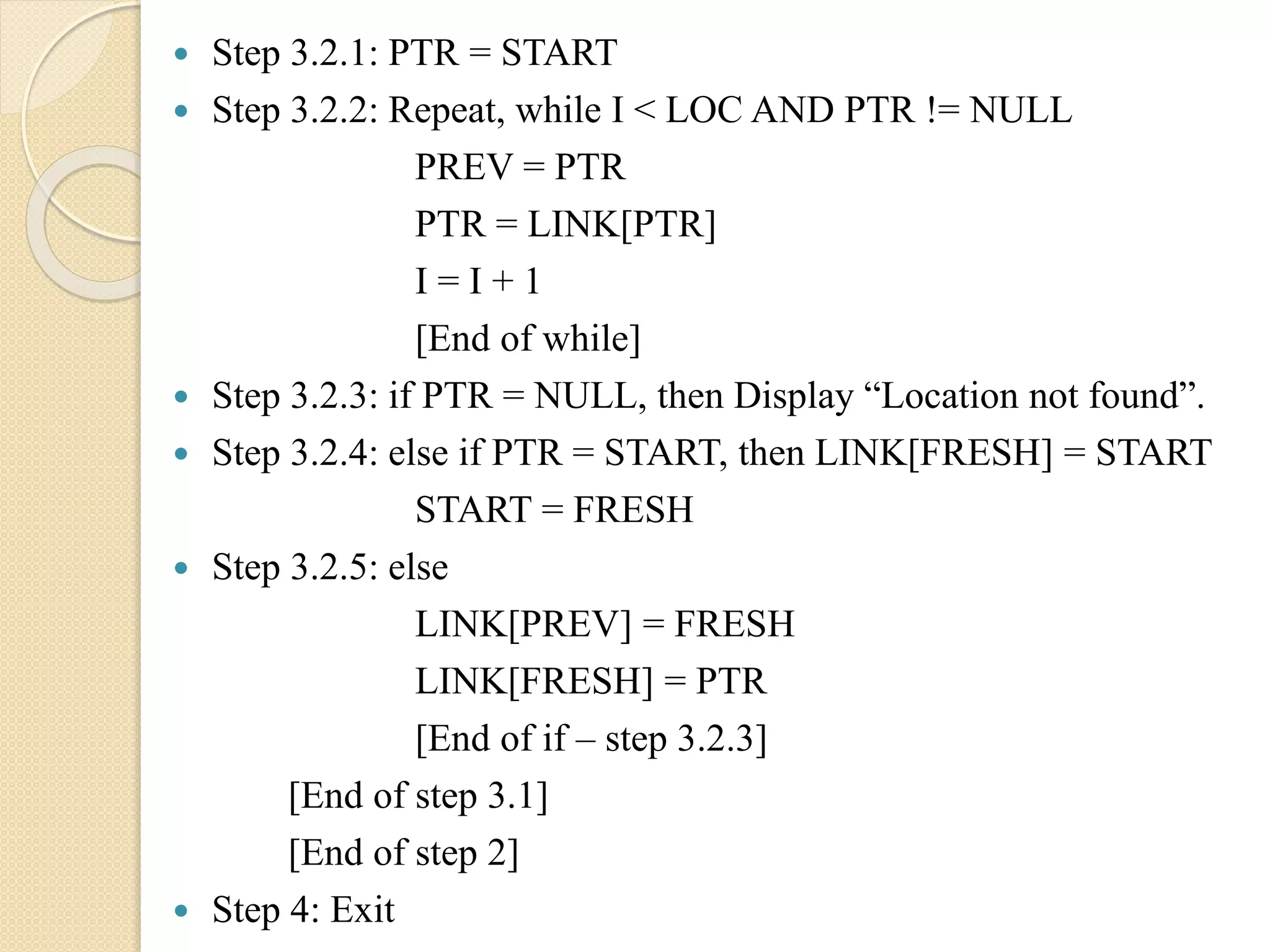  Step 3.2.1: PTR = START  Step 3.2.2: Repeat, while I < LOC AND PTR != NULL PREV = PTR PTR = LINK[PTR] I = I + 1 [End of while]  Step 3.2.3: if PTR = NULL, then Display “Location not found”.  Step 3.2.4: else if PTR = START, then LINK[FRESH] = START START = FRESH  Step 3.2.5: else LINK[PREV] = FRESH LINK[FRESH] = PTR [End of if – step 3.2.3] [End of step 3.1] [End of step 2]  Step 4: Exit 