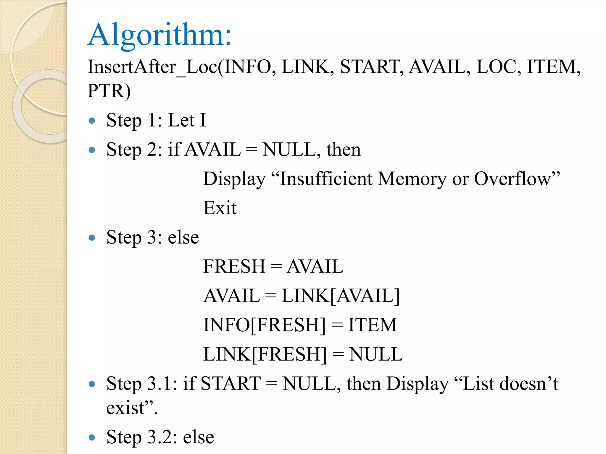 Algorithm: InsertAfter_Loc(INFO, LINK, START, AVAIL, LOC, ITEM, PTR)  Step 1: Let I  Step 2: if AVAIL = NULL, then Display “Insufficient Memory or Overflow” Exit  Step 3: else FRESH = AVAIL AVAIL = LINK[AVAIL] INFO[FRESH] = ITEM LINK[FRESH] = NULL  Step 3.1: if START = NULL, then Display “List doesn’t exist”.  Step 3.2: else 