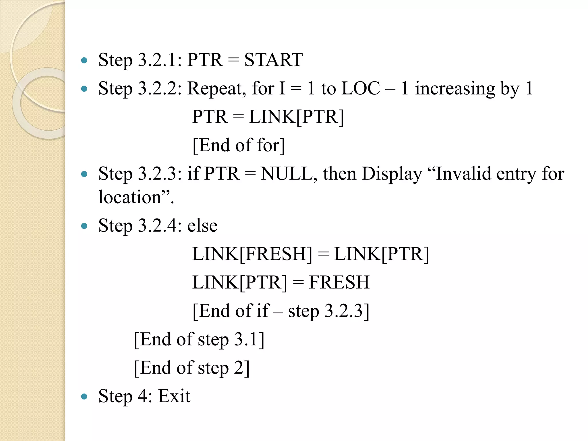  Step 3.2.1: PTR = START  Step 3.2.2: Repeat, for I = 1 to LOC – 1 increasing by 1 PTR = LINK[PTR] [End of for]  Step 3.2.3: if PTR = NULL, then Display “Invalid entry for location”.  Step 3.2.4: else LINK[FRESH] = LINK[PTR] LINK[PTR] = FRESH [End of if – step 3.2.3] [End of step 3.1] [End of step 2]  Step 4: Exit 