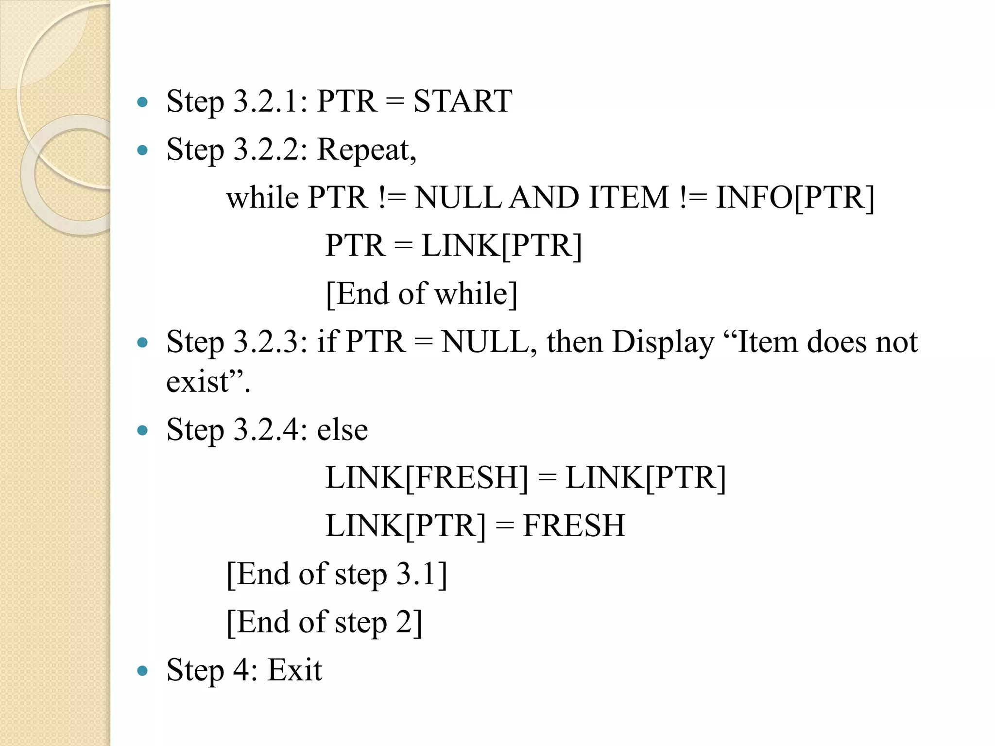  Step 3.2.1: PTR = START  Step 3.2.2: Repeat, while PTR != NULL AND ITEM != INFO[PTR] PTR = LINK[PTR] [End of while]  Step 3.2.3: if PTR = NULL, then Display “Item does not exist”.  Step 3.2.4: else LINK[FRESH] = LINK[PTR] LINK[PTR] = FRESH [End of step 3.1] [End of step 2]  Step 4: Exit 