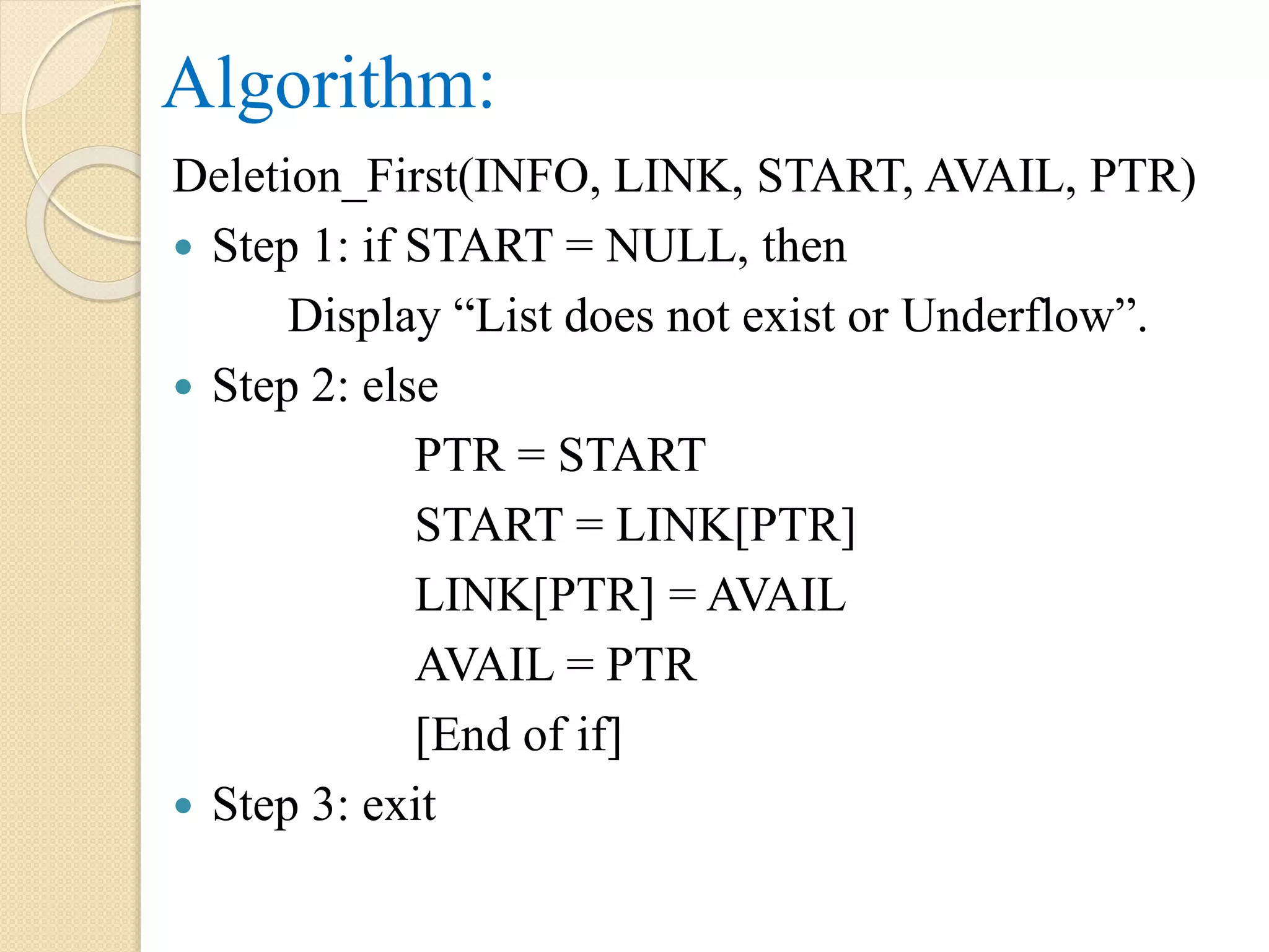 Algorithm: Deletion_First(INFO, LINK, START, AVAIL, PTR)  Step 1: if START = NULL, then Display “List does not exist or Underflow”.  Step 2: else PTR = START START = LINK[PTR] LINK[PTR] = AVAIL AVAIL = PTR [End of if]  Step 3: exit 