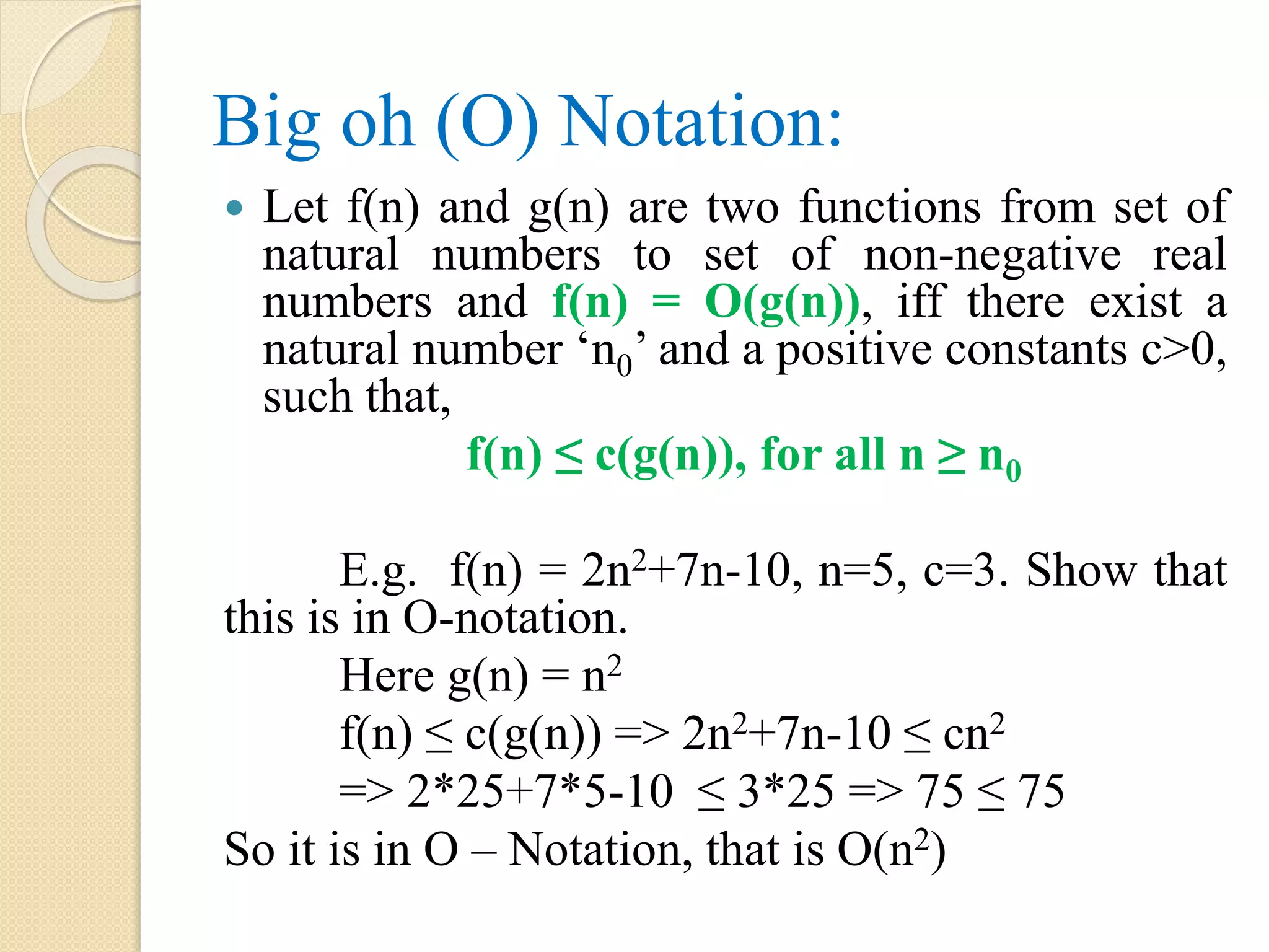Big oh (O) Notation:  Let f(n) and g(n) are two functions from set of natural numbers to set of non-negative real numbers and f(n) = O(g(n)), iff there exist a natural number ‘n0’ and a positive constants c>0, such that, f(n) ≤ c(g(n)), for all n ≥ n0 E.g. f(n) = 2n2+7n-10, n=5, c=3. Show that this is in O-notation. Here g(n) = n2 f(n) ≤ c(g(n)) => 2n2+7n-10 ≤ cn2 => 2*25+7*5-10 ≤ 3*25 => 75 ≤ 75 So it is in O – Notation, that is O(n2) 