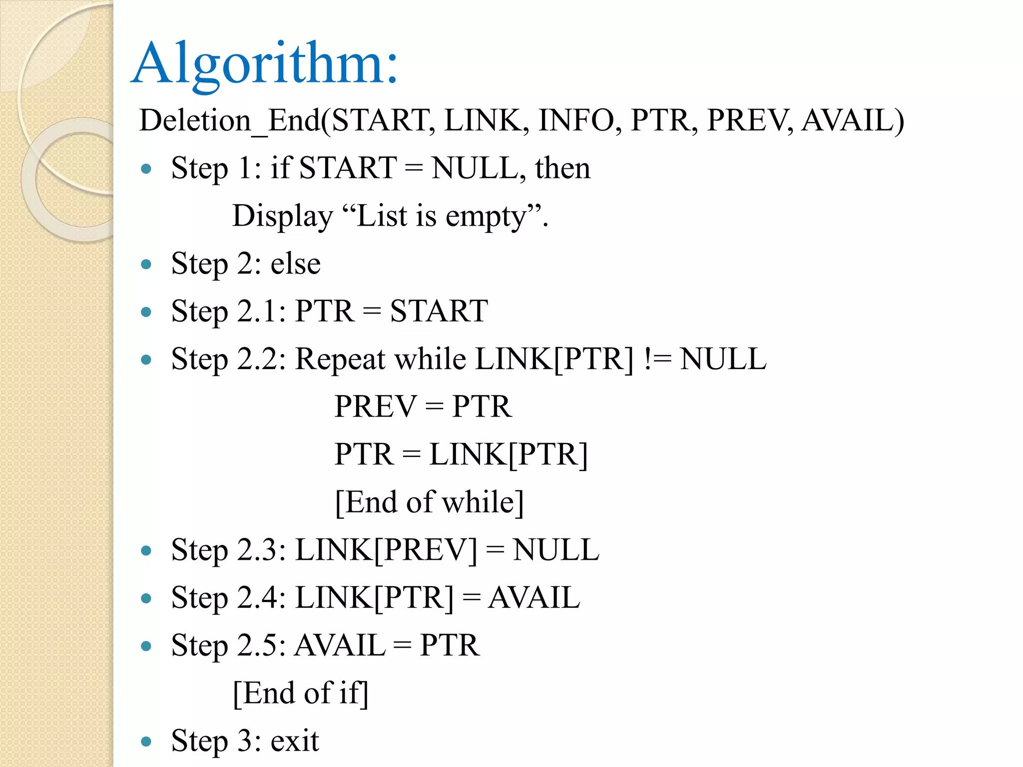 Algorithm: Deletion_End(START, LINK, INFO, PTR, PREV, AVAIL)  Step 1: if START = NULL, then Display “List is empty”.  Step 2: else  Step 2.1: PTR = START  Step 2.2: Repeat while LINK[PTR] != NULL PREV = PTR PTR = LINK[PTR] [End of while]  Step 2.3: LINK[PREV] = NULL  Step 2.4: LINK[PTR] = AVAIL  Step 2.5: AVAIL = PTR [End of if]  Step 3: exit 