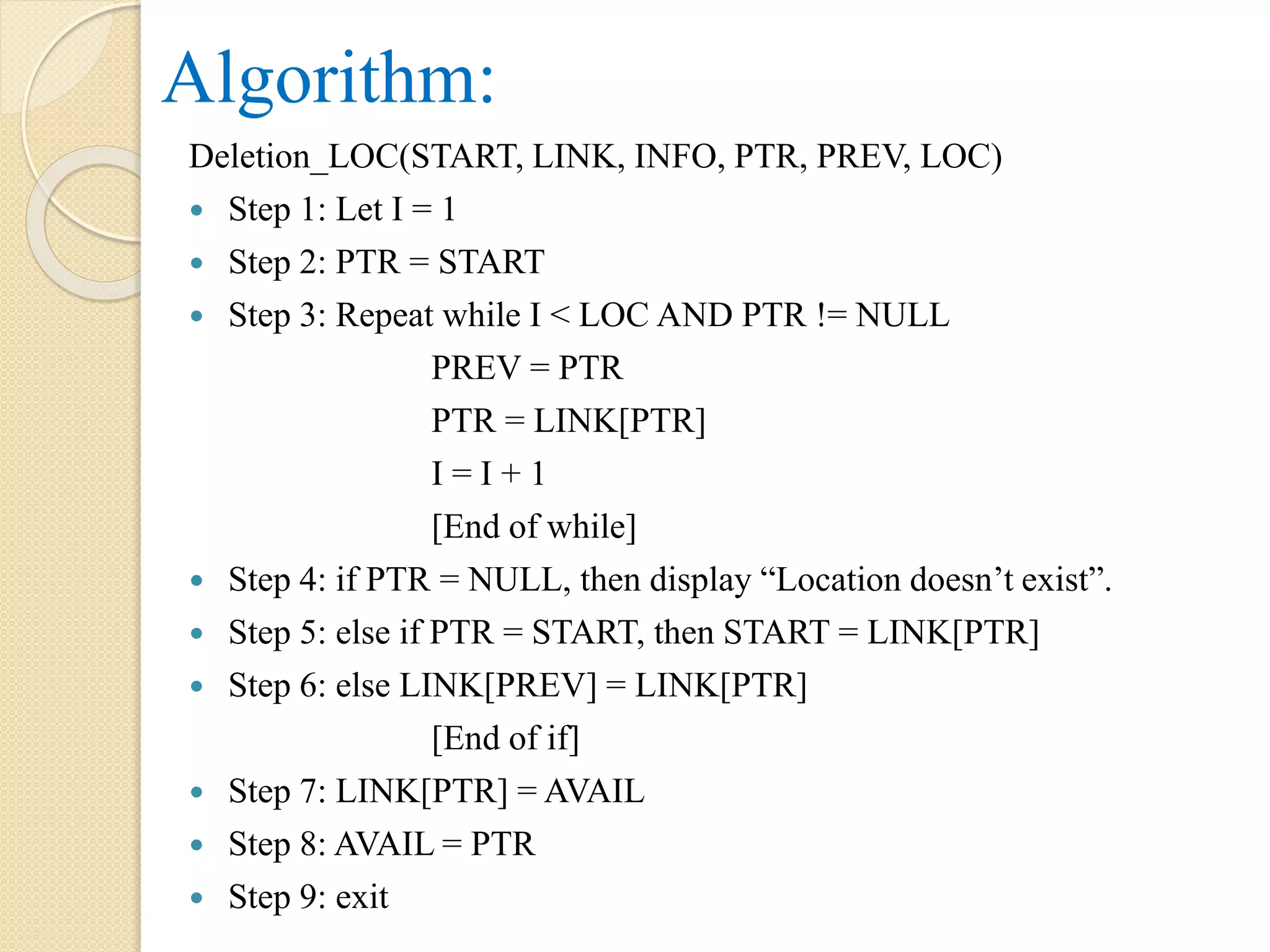 Algorithm: Deletion_LOC(START, LINK, INFO, PTR, PREV, LOC)  Step 1: Let I = 1  Step 2: PTR = START  Step 3: Repeat while I < LOC AND PTR != NULL PREV = PTR PTR = LINK[PTR] I = I + 1 [End of while]  Step 4: if PTR = NULL, then display “Location doesn’t exist”.  Step 5: else if PTR = START, then START = LINK[PTR]  Step 6: else LINK[PREV] = LINK[PTR] [End of if]  Step 7: LINK[PTR] = AVAIL  Step 8: AVAIL = PTR  Step 9: exit 