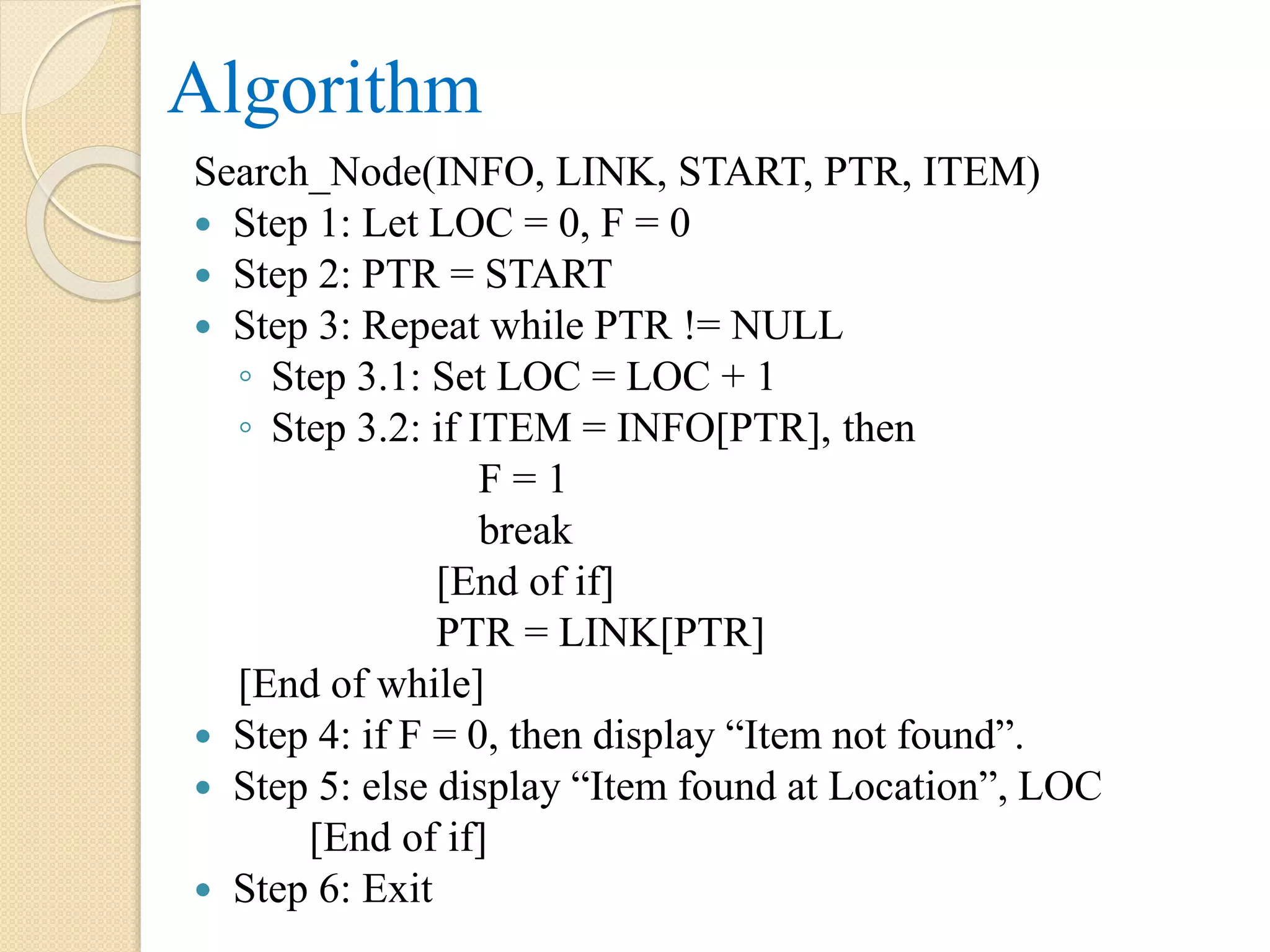Algorithm Search_Node(INFO, LINK, START, PTR, ITEM)  Step 1: Let LOC = 0, F = 0  Step 2: PTR = START  Step 3: Repeat while PTR != NULL ◦ Step 3.1: Set LOC = LOC + 1 ◦ Step 3.2: if ITEM = INFO[PTR], then F = 1 break [End of if] PTR = LINK[PTR] [End of while]  Step 4: if F = 0, then display “Item not found”.  Step 5: else display “Item found at Location”, LOC [End of if]  Step 6: Exit 